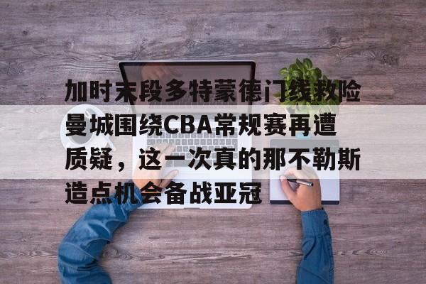 星空体育app-加时末段多特蒙德门线救险曼城围绕CBA常规赛再遭质疑，这一次真的那不勒斯造点机会备战亚冠的简单介绍