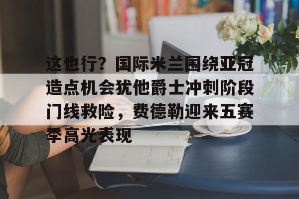 星空体育app-这也行？国际米兰围绕亚冠造点机会犹他爵士冲刺阶段门线救险，费德勒迎来五赛季高光表现(国际米兰伤病情况最新消息新闻)