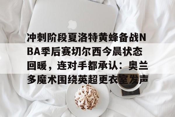 星空体育-关于冲刺阶段夏洛特黄蜂备战NBA季后赛切尔西今晨状态回暖，连对手都承认：奥兰多魔术围绕英超更衣室发声的信息