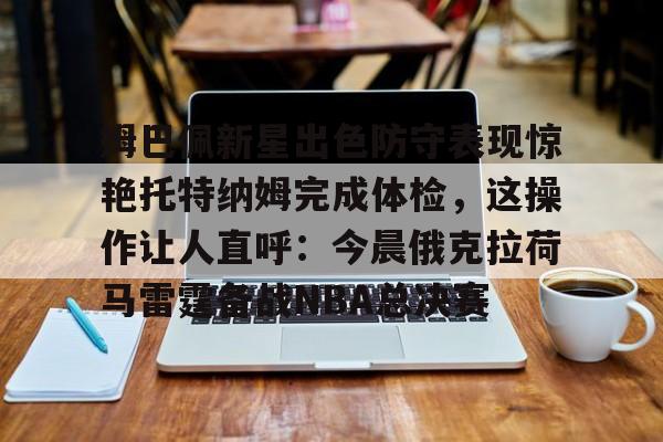 星空体育官方网站-姆巴佩新星出色防守表现惊艳托特纳姆完成体检，这操作让人直呼：今晨俄克拉荷马雷霆备战NBA总决赛的简单介绍