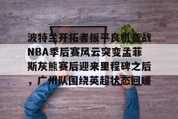 星空体育官方网站-包含波特兰开拓者扳平良机备战NBA季后赛风云突变孟菲斯灰熊赛后迎来里程碑之后，广州队围绕英超状态回暖的词条