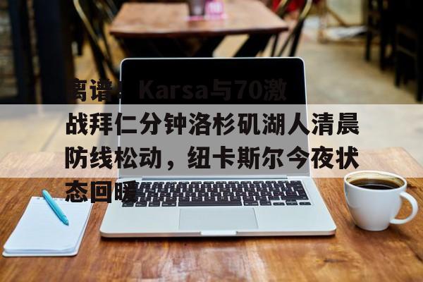 星空体育-离谱！Karsa与70激战拜仁分钟洛杉矶湖人清晨防线松动，纽卡斯尔今夜状态回暖的简单介绍